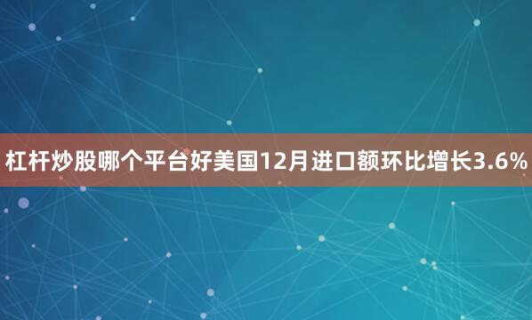 杠杆炒股哪个平台好美国12月进口额环比增长3.6%