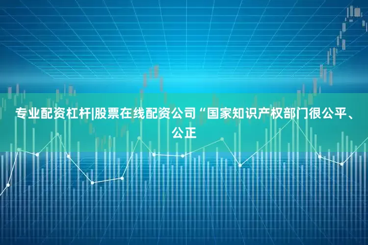 专业配资杠杆|股票在线配资公司“国家知识产权部门很公平、公正