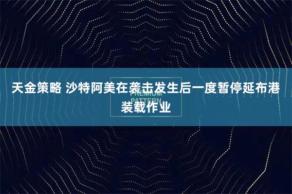 天金策略 沙特阿美在袭击发生后一度暂停延布港装载作业