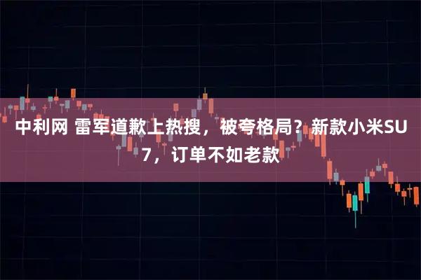 中利网 雷军道歉上热搜，被夸格局？新款小米SU7，订单不如老款